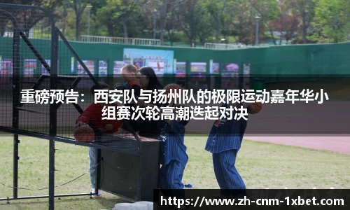 重磅预告：西安队与扬州队的极限运动嘉年华小组赛次轮高潮迭起对决
